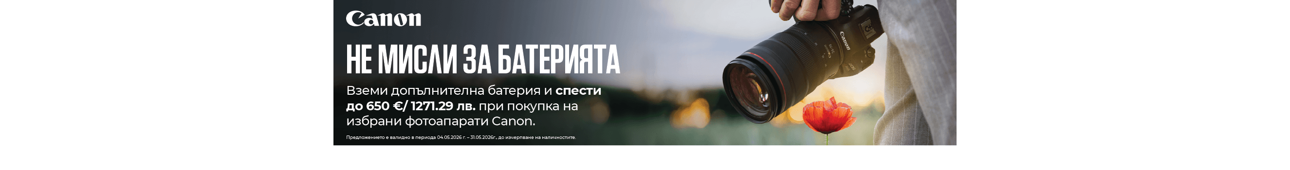 Вземете допълнителна батерия и спестeте до 650 &euro;/ 1271.29 лв. при покупка на избрани фотоапарати Canon. Промоцията важи за периода 04.05.2026 г. - 31.05.2026г. 